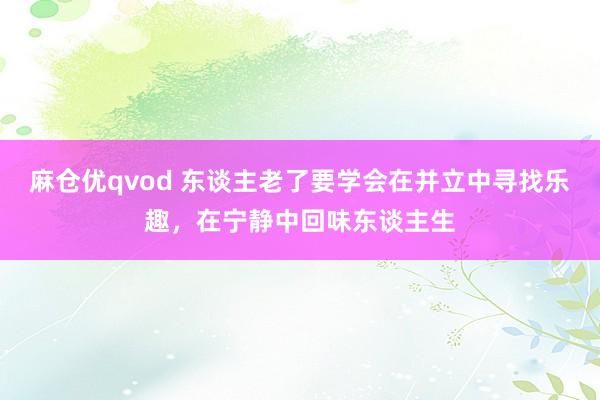 麻仓优qvod 东谈主老了要学会在并立中寻找乐趣，在宁静中回味东谈主生