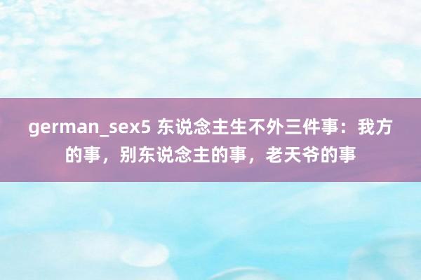 german_sex5 东说念主生不外三件事：我方的事，别东说念主的事，老天爷的事