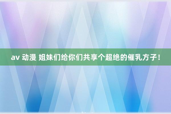 av 动漫 姐妹们给你们共享个超绝的催乳方子！