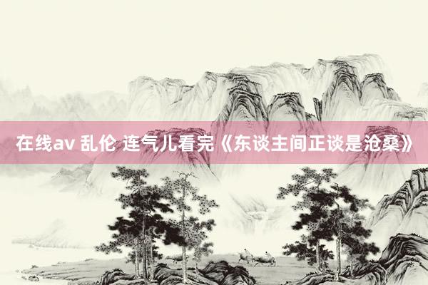 在线av 乱伦 连气儿看完《东谈主间正谈是沧桑》